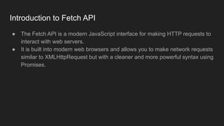Introduction to Fetch API
● The Fetch API is a modern JavaScript interface for making HTTP requests to
interact with web servers.
● It is built into modern web browsers and allows you to make network requests
similar to XMLHttpRequest but with a cleaner and more powerful syntax using
Promises.
 
