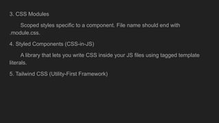 3. CSS Modules
Scoped styles specific to a component. File name should end with
.module.css.
4. Styled Components (CSS-in-JS)
A library that lets you write CSS inside your JS files using tagged template
literals.
5. Tailwind CSS (Utility-First Framework)
 