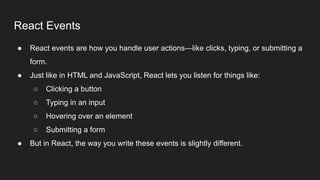 React Events
● React events are how you handle user actions—like clicks, typing, or submitting a
form.
● Just like in HTML and JavaScript, React lets you listen for things like:
○ Clicking a button
○ Typing in an input
○ Hovering over an element
○ Submitting a form
● But in React, the way you write these events is slightly different.
 