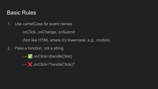 Basic Rules
1. Use camelCase for event names
onClick, onChange, onSubmit
(Not like HTML where it’s lowercase, e.g., onclick)
2. Pass a function, not a string
→ ✅ onClick={handleClick}
→ ❌ onClick="handleClick()"
 