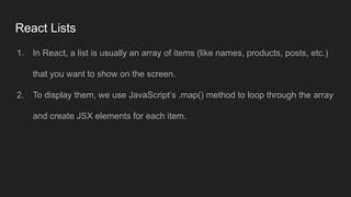 React Lists
1. In React, a list is usually an array of items (like names, products, posts, etc.)
that you want to show on the screen.
2. To display them, we use JavaScript’s .map() method to loop through the array
and create JSX elements for each item.
 