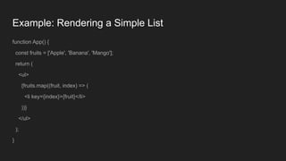 Example: Rendering a Simple List
function App() {
const fruits = ['Apple', 'Banana', 'Mango'];
return (
<ul>
{fruits.map((fruit, index) => (
<li key={index}>{fruit}</li>
))}
</ul>
);
}
 