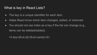 What is key in React Lists?
● The key is a unique identifier for each item.
● Helps React know which item changed, added, or removed.
● You should not use index as a key if the list can change (e.g.,
items can be deleted/added).
<li key={fruit.id}>{fruit.name}</li>
 