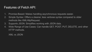 Features of Fetch API:
1. Promise-Based: Makes handling asynchronous requests easier.
2. Simple Syntax: Offers a cleaner, less verbose syntax compared to older
methods like XMLHttpRequest.
3. Supports JSON: Simplifies working with JSON data.
4. Wide Range of Use Cases: Can handle GET, POST, PUT, DELETE, and other
HTTP methods.
XML vs JSON
 