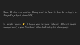 React Router is a standard library used in React to handle routing in a
Single Page Application (SPA).
In simple words: 👉 It helps you navigate between different pages
(components) in your React app without reloading the whole page.
 