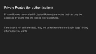 Private Routes (for authentication)
Private Routes (also called Protected Routes) are routes that can only be
accessed by users who are logged in or authorized.
If the user is not authenticated, they will be redirected to the Login page (or any
other page you want).
 