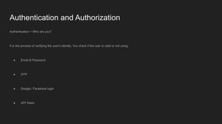 Authentication and Authorization
Authentication = Who are you?
It is the process of verifying the user's identity. You check if the user is valid or not using:
● Email & Password
● OTP
● Google / Facebook login
● API Token
 