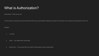 What is Authorization?
Authorization = What can you do?
It is the process of checking the user's permissions after they are authenticated. Basically, what parts of the app the user is allowed to access based on their role.
Example:
● In an app:
● Admin → Can delete users, see all data
● Normal User → Can only see their own profile That permission check is Authorization.
 