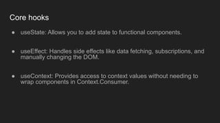 Core hooks
● useState: Allows you to add state to functional components.
● useEffect: Handles side effects like data fetching, subscriptions, and
manually changing the DOM.
● useContext: Provides access to context values without needing to
wrap components in Context.Consumer.
 