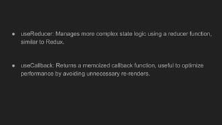 ● useReducer: Manages more complex state logic using a reducer function,
similar to Redux.
● useCallback: Returns a memoized callback function, useful to optimize
performance by avoiding unnecessary re-renders.
 