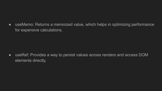 ● useMemo: Returns a memoized value, which helps in optimizing performance
for expensive calculations.
● useRef: Provides a way to persist values across renders and access DOM
elements directly.
 