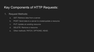 Key Components of HTTP Requests:
1. Request Methods:
a. GET: Retrieve data from a server.
b. POST: Send data to a server to create/update a resource.
c. PUT: Update an existing resource.
d. DELETE: Remove a resource.
e. Other methods: PATCH, OPTIONS, HEAD.
 