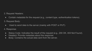 2. Request Headers:
● Contain metadata for the request (e.g., content type, authentication tokens).
3. Request Body:
● Used to send data to the server (mainly with POST or PUT).
4. Response:
● Status Code: Indicates the result of the request (e.g., 200 OK, 404 Not Found).
● Headers: Provide metadata about the response.
● Body: Contains the actual data sent from the server.
 