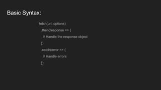 Basic Syntax:
fetch(url, options)
.then(response => {
// Handle the response object
})
.catch(error => {
// Handle errors
});
 