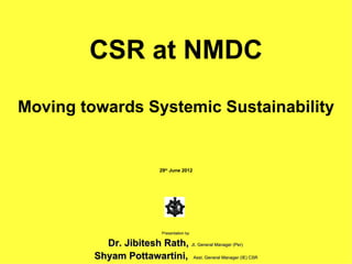 CSR at NMDC

Moving towards Systemic Sustainability


                            29th June 2012




                             Presentation by

           Dr. Jibitesh Rath, Jt. General Manager (Per)
         Shyam Pottawartini, Asst. General Manager (IE) CSR
 