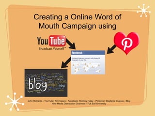 Creating a Online Word of
      Mouth Campaign using




John Richards - YouTube; Kim Casey - Facebook; Rodney Haley - Pinterest; Stepfanie Cuevas - Blog
                      New Media Distribution Channels - Full Sail University
 