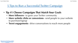 • Tip #1 Choose Campaigns That Match Your Goals
• More followers– to grow your Twitter community
• More website clicks or conversions– send people to your website
to purchase/signup
• Tweet engagements– drive conversations to reach more people
5 Tips to Run a Successful Twitter Campaign
https://www.mentionlytics.com/blog
/5-tips-to-run-a-successful-twitter-
campaign/
Social Media Probe Kim Chambers
 