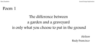 Poem 1
The difference between
a garden and a graveyard
is only what you choose to put in the ground
Helium
Rudy Francisco
Kim Chambers Sound Design Exploration
 