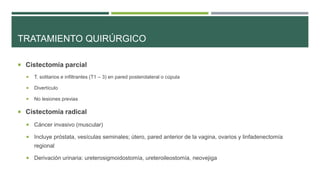 TRATAMIENTO QUIRÚRGICO 
 Cistectomía parcial 
 T. solitarios e infiltrantes (T1 – 3) en pared posterolateral o cúpula 
 Divertículo 
 No lesiones previas 
 Cistectomía radical 
 Cáncer invasivo (muscular) 
 Incluye próstata, vesículas seminales; útero, pared anterior de la vagina, ovarios y linfadenectomía 
regional 
 Derivación urinaria: ureterosigmoidostomía, ureteroileostomía, neovejiga 
 