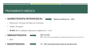 TRATAMIENTO MÉDICO 
 QUIMIOTERAPIA INTRAVESICAL 
 Mitomicina C: 40 mg en 40 ml/sem por 6 semanas 
 Tiotepa: 30 mg/sem 
 M-VAC (MTX, vinblastina, adriamicina, cisplatino): N1 – 3, M1 
 INMUNOTERAPIA 
 BCG: 
 RADIOTERAPIA 
Reduce recidivas en ~ 20% 
70% en CIS 
EA: cistitis febril, pseudogripal, prostatitis granulomatosa, neumonitis, etc. 
15 – 30% Aumenta tiempo libre de recidiva local 
 
