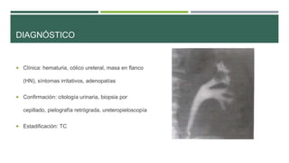 DIAGNÓSTICO 
 Clínica: hematuria, cólico ureteral, masa en flanco 
(HN), síntomas irritativos, adenopatías 
 Confirmación: citología urinaria, biopsia por 
cepillado, pielografía retrógrada, ureteropieloscopía 
 Estadificación: TC 
 