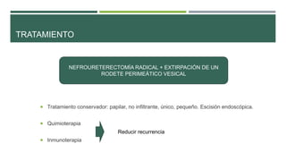 TRATAMIENTO 
NEFROURETERECTOMÍA RADICAL + EXTIRPACIÓN DE UN 
 Tratamiento conservador: papilar, no infiltrante, único, pequeño. Escisión endoscópica. 
 Quimioterapia 
 Inmunoterapia 
RODETE PERIMEÁTICO VESICAL 
Reducir recurrencia 
