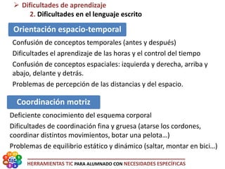 HERRAMIENTAS TIC PARA ALUMNADO CON NECESIDADES ESPECÍFICAS
 Dificultades de aprendizaje
2. Dificultades en el lenguaje escrito
Orientación espacio-temporal
Confusión de conceptos temporales (antes y después)
Dificultades el aprendizaje de las horas y el control del tiempo
Confusión de conceptos espaciales: izquierda y derecha, arriba y
abajo, delante y detrás.
Problemas de percepción de las distancias y del espacio.
Coordinación motriz
Deficiente conocimiento del esquema corporal
Dificultades de coordinación fina y gruesa (atarse los cordones,
coordinar distintos movimientos, botar una pelota…)
Problemas de equilibrio estático y dinámico (saltar, montar en bici…)
 