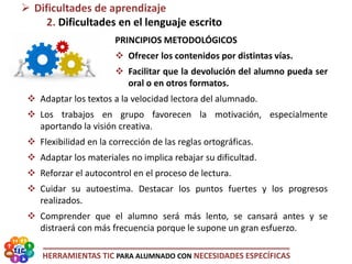 HERRAMIENTAS TIC PARA ALUMNADO CON NECESIDADES ESPECÍFICAS
PRINCIPIOS METODOLÓGICOS
 Ofrecer los contenidos por distintas vías.
 Facilitar que la devolución del alumno pueda ser
oral o en otros formatos.
 Adaptar los textos a la velocidad lectora del alumnado.
 Los trabajos en grupo favorecen la motivación, especialmente
aportando la visión creativa.
 Flexibilidad en la corrección de las reglas ortográficas.
 Adaptar los materiales no implica rebajar su dificultad.
 Reforzar el autocontrol en el proceso de lectura.
 Cuidar su autoestima. Destacar los puntos fuertes y los progresos
realizados.
 Comprender que el alumno será más lento, se cansará antes y se
distraerá con más frecuencia porque le supone un gran esfuerzo.
 Dificultades de aprendizaje
2. Dificultades en el lenguaje escrito
 