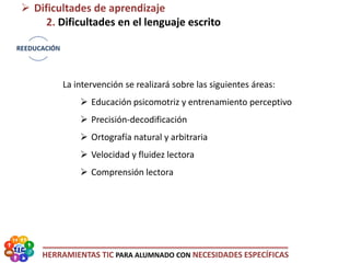 HERRAMIENTAS TIC PARA ALUMNADO CON NECESIDADES ESPECÍFICAS
 Dificultades de aprendizaje
2. Dificultades en el lenguaje escrito
La intervención se realizará sobre las siguientes áreas:
 Educación psicomotriz y entrenamiento perceptivo
 Precisión-decodificación
 Ortografía natural y arbitraria
 Velocidad y fluidez lectora
 Comprensión lectora
 