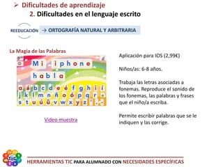 HERRAMIENTAS TIC PARA ALUMNADO CON NECESIDADES ESPECÍFICAS
 Dificultades de aprendizaje
2. Dificultades en el lenguaje escrito
→ ORTOGRAFÍA NATURAL Y ARBITRARIA
La Magia de las Palabras
Video muestra
Aplicación para IOS (2,99€)
Niños/as: 6-8 años.
Trabaja las letras asociadas a
fonemas. Reproduce el sonido de
los fonemas, las palabras y frases
que el niño/a escriba.
Permite escribir palabras que se le
indiquen y las corrige.
 
