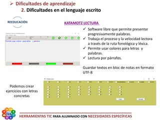 HERRAMIENTAS TIC PARA ALUMNADO CON NECESIDADES ESPECÍFICAS
 Software libre que permite presentar
progresivamente palabras.
 Trabaja el proceso y la velocidad lectora
a través de la ruta fonológica y léxica.
 Permite usar colores para letras y
palabras.
 Lectura por párrafos.
Guardar textos en bloc de notas en formato
UTF-8
 Dificultades de aprendizaje
2. Dificultades en el lenguaje escrito
KATAMOTZ LECTURA
Podemos crear
ejercicios con letras
concretas
 