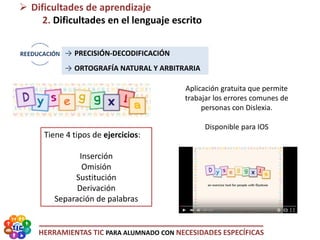HERRAMIENTAS TIC PARA ALUMNADO CON NECESIDADES ESPECÍFICAS
 Dificultades de aprendizaje
2. Dificultades en el lenguaje escrito
Tiene 4 tipos de ejercicios:
Inserción
Omisión
Sustitución
Derivación
Separación de palabras
Aplicación gratuita que permite
trabajar los errores comunes de
personas con Dislexia.
Disponible para IOS
→ PRECISIÓN-DECODIFICACIÓN
→ ORTOGRAFÍA NATURAL Y ARBITRARIA
 