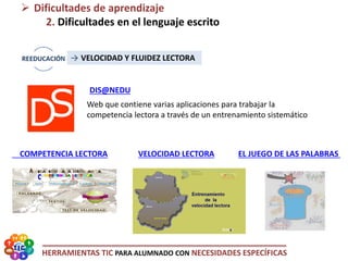 HERRAMIENTAS TIC PARA ALUMNADO CON NECESIDADES ESPECÍFICAS
EL JUEGO DE LAS PALABRAS
 Dificultades de aprendizaje
2. Dificultades en el lenguaje escrito
→ VELOCIDAD Y FLUIDEZ LECTORA
DIS@NEDU
COMPETENCIA LECTORA VELOCIDAD LECTORA
Web que contiene varias aplicaciones para trabajar la
competencia lectora a través de un entrenamiento sistemático
 