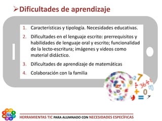 HERRAMIENTAS TIC PARA ALUMNADO CON NECESIDADES ESPECÍFICAS
1. Características y tipología. Necesidades educativas.
2. Dificultades en el lenguaje escrito: prerrequisitos y
habilidades de lenguaje oral y escrito; funcionalidad
de la lecto-escritura; imágenes y videos como
material didáctico.
3. Dificultades de aprendizaje de matemáticas
4. Colaboración con la familia
Dificultades de aprendizaje
 
