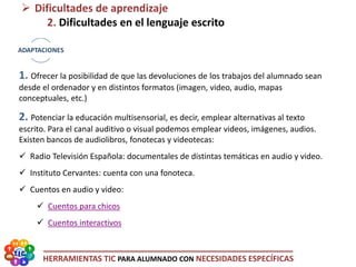 HERRAMIENTAS TIC PARA ALUMNADO CON NECESIDADES ESPECÍFICAS
 Dificultades de aprendizaje
2. Dificultades en el lenguaje escrito
1. Ofrecer la posibilidad de que las devoluciones de los trabajos del alumnado sean
desde el ordenador y en distintos formatos (imagen, video, audio, mapas
conceptuales, etc.)
2. Potenciar la educación multisensorial, es decir, emplear alternativas al texto
escrito. Para el canal auditivo o visual podemos emplear videos, imágenes, audios.
Existen bancos de audiolibros, fonotecas y videotecas:
 Radio Televisión Española: documentales de distintas temáticas en audio y video.
 Instituto Cervantes: cuenta con una fonoteca.
 Cuentos en audio y video:
 Cuentos para chicos
 Cuentos interactivos
 
