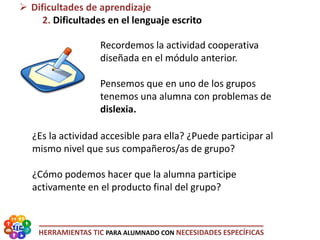 HERRAMIENTAS TIC PARA ALUMNADO CON NECESIDADES ESPECÍFICAS
Recordemos la actividad cooperativa
diseñada en el módulo anterior.
Pensemos que en uno de los grupos
tenemos una alumna con problemas de
dislexia.
¿Es la actividad accesible para ella? ¿Puede participar al
mismo nivel que sus compañeros/as de grupo?
¿Cómo podemos hacer que la alumna participe
activamente en el producto final del grupo?
 Dificultades de aprendizaje
2. Dificultades en el lenguaje escrito
 