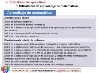 HERRAMIENTAS TIC PARA ALUMNADO CON NECESIDADES ESPECÍFICAS
 Dificultades de aprendizaje
3. Dificultades de aprendizaje de matemáticas
Aprendizaje de matemáticas
Dificultades en el cálculo
Déficit de atención sostenida.
Déficit en el uso de la memoria de trabajo.
Déficit en la elaboración y aplicación oportuna de algoritmos y otros procedimientos de
pensamiento.
Déficit en la automatización de las operaciones básicas.
Déficit de conocimientos numéricos
Dificultades en la solución de problemas
Déficit en la comprensión del enunciado y traducción a lenguaje matemático.
Déficit en la elaboración y aplicación de estrategias y procedimientos de pensamiento.
Déficit en la representación en la memoria de trabajo de los componentes del problema.
Déficit en la representación en la MT de un plan sistemático de solución.
Déficit en la elaboración y aplicación de estrategias y procedimientos mentales para
controlar y supervisar el proceso de realización del problema.
Déficit de conocimientos matemáticos específicos.
Déficit de metaconocimientos implicados en la solución de problemas
 