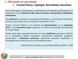 HERRAMIENTAS TIC PARA ALUMNADO CON NECESIDADES ESPECÍFICAS
 Dificultades de aprendizaje
1. Características y tipología. Necesidades educativas
Grupo heterogéneo de desórdenes manifestados por dificultades significativas en la
adquisición y uso del deletreo, habla, lectura, escritura, razonamiento o habilidades
matemáticas.
Son intrínsecos al individuo, presumiblemente debidos a una disfunción del sistema
nervioso, y que puede darse en cualquier momento de la vida.
Pueden concurrir déficits en la conducta de autorregulación, en la percepción
social y en la interacción social, aunque por sí mismas no constituyen una dificultad
en el aprendizaje.
Pueden tener lugar concomitantemente con otras condiciones que generan déficits
en el aprendizaje (déficits sensoriales, discapacidad intelectual, problemas
emocionales) o influencias extrínsecas (diferencias culturales, insuficiente o
inapropiada instrucción), pero no son el resultado de ellas.
National Joint Committee on Learning Disabilities ( NJCLD ), 1994
 