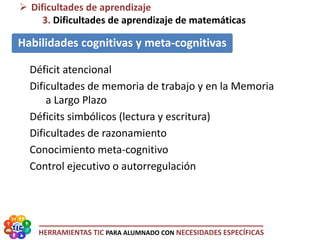 HERRAMIENTAS TIC PARA ALUMNADO CON NECESIDADES ESPECÍFICAS
 Dificultades de aprendizaje
3. Dificultades de aprendizaje de matemáticas
Habilidades cognitivas y meta-cognitivas
Déficit atencional
Dificultades de memoria de trabajo y en la Memoria
a Largo Plazo
Déficits simbólicos (lectura y escritura)
Dificultades de razonamiento
Conocimiento meta-cognitivo
Control ejecutivo o autorregulación
 