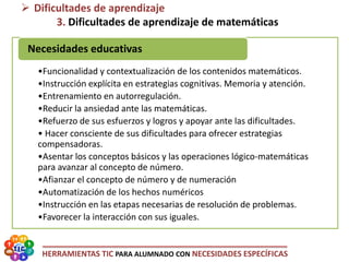 HERRAMIENTAS TIC PARA ALUMNADO CON NECESIDADES ESPECÍFICAS
•Funcionalidad y contextualización de los contenidos matemáticos.
•Instrucción explícita en estrategias cognitivas. Memoria y atención.
•Entrenamiento en autorregulación.
•Reducir la ansiedad ante las matemáticas.
•Refuerzo de sus esfuerzos y logros y apoyar ante las dificultades.
• Hacer consciente de sus dificultades para ofrecer estrategias
compensadoras.
•Asentar los conceptos básicos y las operaciones lógico-matemáticas
para avanzar al concepto de número.
•Afianzar el concepto de número y de numeración
•Automatización de los hechos numéricos
•Instrucción en las etapas necesarias de resolución de problemas.
•Favorecer la interacción con sus iguales.
Necesidades educativas
 Dificultades de aprendizaje
3. Dificultades de aprendizaje de matemáticas
 