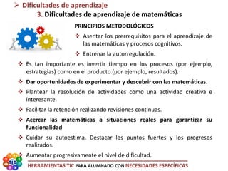 HERRAMIENTAS TIC PARA ALUMNADO CON NECESIDADES ESPECÍFICAS
PRINCIPIOS METODOLÓGICOS
 Asentar los prerrequisitos para el aprendizaje de
las matemáticas y procesos cognitivos.
 Entrenar la autorregulación.
 Es tan importante es invertir tiempo en los procesos (por ejemplo,
estrategias) como en el producto (por ejemplo, resultados).
 Dar oportunidades de experimentar y descubrir con las matemáticas.
 Plantear la resolución de actividades como una actividad creativa e
interesante.
 Facilitar la retención realizando revisiones continuas.
 Acercar las matemáticas a situaciones reales para garantizar su
funcionalidad
 Cuidar su autoestima. Destacar los puntos fuertes y los progresos
realizados.
 Aumentar progresivamente el nivel de dificultad.
 Dificultades de aprendizaje
3. Dificultades de aprendizaje de matemáticas
 