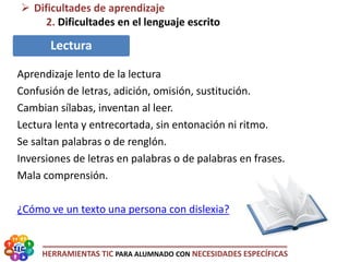 HERRAMIENTAS TIC PARA ALUMNADO CON NECESIDADES ESPECÍFICAS
 Dificultades de aprendizaje
2. Dificultades en el lenguaje escrito
Lectura
Aprendizaje lento de la lectura
Confusión de letras, adición, omisión, sustitución.
Cambian sílabas, inventan al leer.
Lectura lenta y entrecortada, sin entonación ni ritmo.
Se saltan palabras o de renglón.
Inversiones de letras en palabras o de palabras en frases.
Mala comprensión.
¿Cómo ve un texto una persona con dislexia?
 