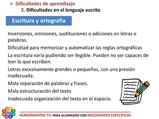 HERRAMIENTAS TIC PARA ALUMNADO CON NECESIDADES ESPECÍFICAS
 Dificultades de aprendizaje
2. Dificultades en el lenguaje escrito
Escritura y ortografía
Inversiones, omisiones, sustituciones o adiciones en letras o
palabras.
Dificultad para memorizar y automatizar las reglas ortográficas
La escritura varía pudiendo ser ilegible. Pueden no ser capaces de
leer lo que escriben.
Letras excesivamente grandes o pequeñas, con una presión
inadecuada.
Mala separación de palabras y frases.
Mala estructuración del texto
Inadecuada organización del texto en el espacio.
 