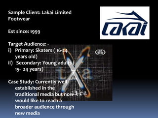 Sample Client: Lakai Limited Footwear Est since: 1999 Target Audience: -  Primary: Skaters ( 16-24 years old) Secondary: Young adults ( 15-  24 years) Case Study: Currently well established in the traditional media but now would like to reach a broader audience through new media  