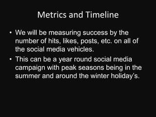 Metrics and TimelineWe will be measuring success by the number of hits, likes, posts, etc. on all of the social media vehicles.This can be a year round social media campaign with peak seasons being in the summer and around the winter holiday’s.