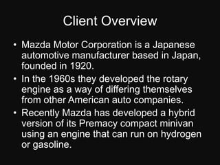 Client OverviewMazda Motor Corporation is a Japanese automotive manufacturer based in Japan, founded in 1920.In the 1960s they developed the rotary engine as a way of differing themselves from other American auto companies.Recently Mazda has developed a hybrid version of its Premacy compact minivan using an engine that can run on hydrogen or gasoline.