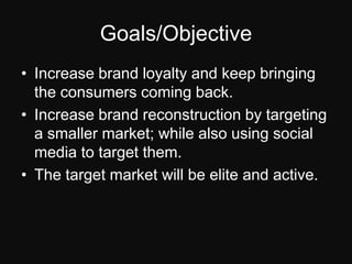 Goals/ObjectiveIncrease brand loyalty and keep bringing the consumers coming back.Increase brand reconstruction by targeting a smaller market; while also using social media to target them.The target market will be elite and active.