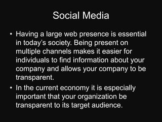 Social MediaHaving a large web presence is essential in today’s society. Being present on multiple channels makes it easier for individuals to find information about your company and allows your company to be transparent.In the current economy it is especially important that your organization be transparent to its target audience.