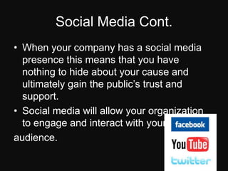 Social Media Cont.When your company has a social media presence this means that you have nothing to hide about your cause and ultimately gain the public’s trust and support.Social media will allow your organization to engage and interact with your audience.