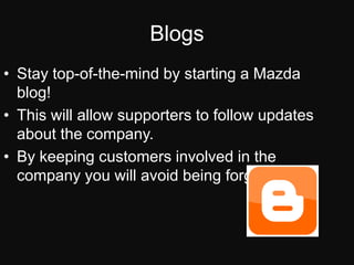 BlogsStay top-of-the-mind by starting a Mazda blog!This will allow supporters to follow updates about the company.By keeping customers involved in the company you will avoid being forgot about.